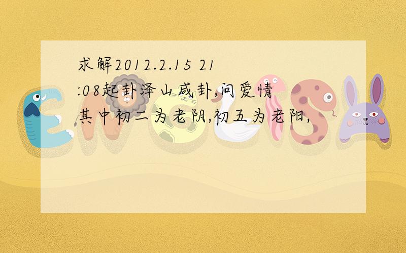 求解2012.2.15 21:08起卦泽山咸卦,问爱情 其中初二为老阴,初五为老阳,