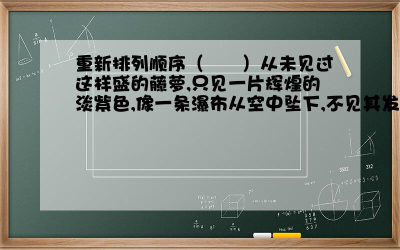 重新排列顺序（　　）从未见过这样盛的藤萝,只见一片辉煌的淡紫色,像一条瀑布从空中坠下,不见其发端,也不见其终点.