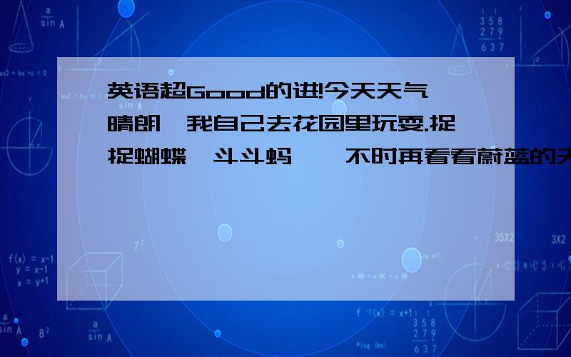 英语超Good的进!今天天气晴朗,我自己去花园里玩耍.捉捉蝴蝶,斗斗蚂蚱,不时再看看蔚蓝的天空,心情真是太好了!活着真好!英语超好的,把上面一段中文,翻译成英文.（注：不会的单词,不要用中