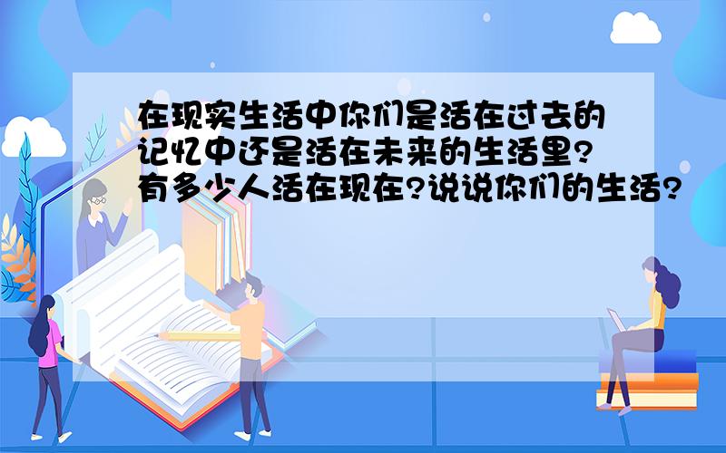 在现实生活中你们是活在过去的记忆中还是活在未来的生活里?有多少人活在现在?说说你们的生活?