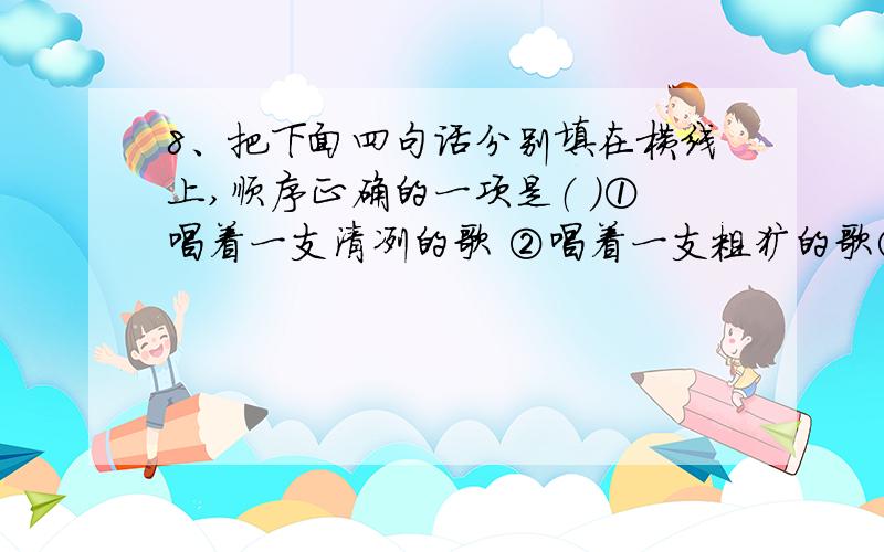 8、把下面四句话分别填在横线上,顺序正确的一项是（ ）①唱着一支清冽的歌 ②唱着一支粗犷的歌③唱着一支缠绵的歌 ④唱着一支婉转的歌秋雨,淅淅沥沥,；山泉,丁丁冬冬,；鸟儿,啾啾啼鸣