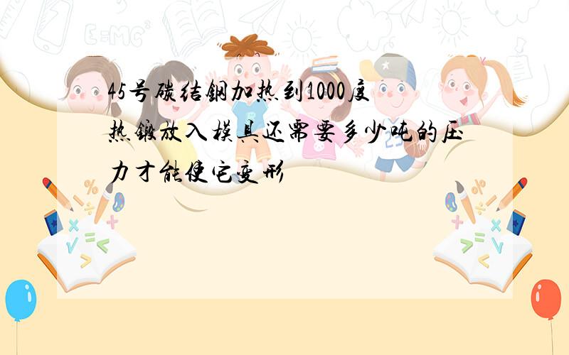 45号碳结钢加热到1000度热锻放入模具还需要多少吨的压力才能使它变形