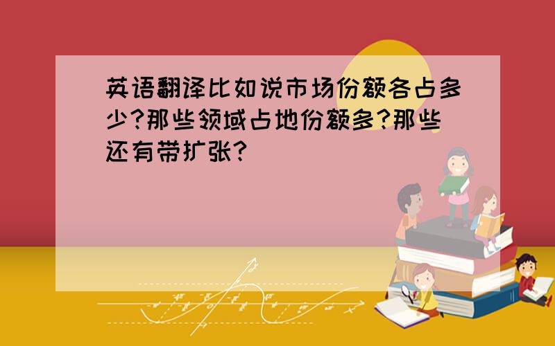 英语翻译比如说市场份额各占多少?那些领域占地份额多?那些还有带扩张?