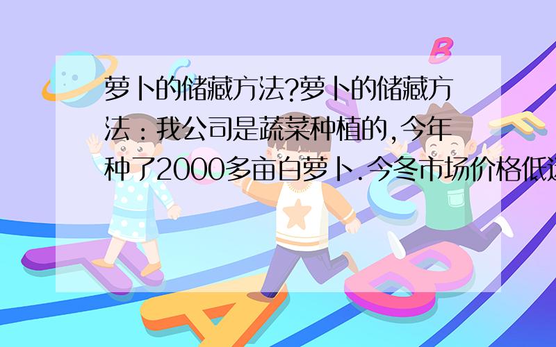 萝卜的储藏方法?萝卜的储藏方法：我公司是蔬菜种植的,今年种了2000多亩白萝卜.今冬市场价格低迷,想把萝卜储藏起来,等市场行情走高之时再销售.请问这么大的量,怎么样才能储藏好?达到保