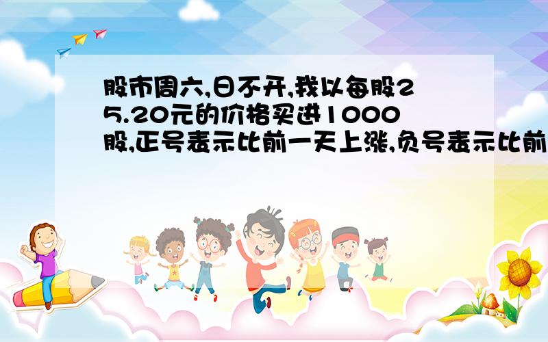 股市周六,日不开,我以每股25.20元的价格买进1000股,正号表示比前一天上涨,负号表示比前一天下跌星期一 -0.1星期二 +0.4星期三 -0.2星期四 -0.4星期五 +0.5（1）星期四收盘时,每股多少元?（2）本