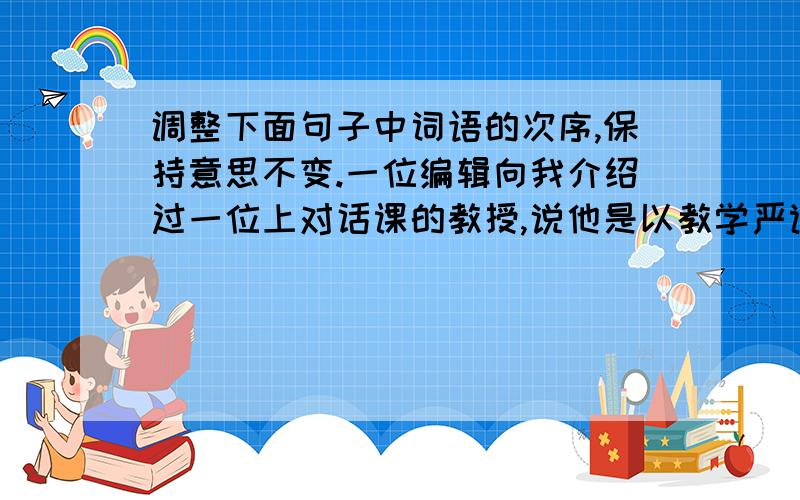 调整下面句子中词语的次序,保持意思不变.一位编辑向我介绍过一位上对话课的教授,说他是以教学严谨闻名于全校,喜欢提问,而且问题刁钻古怪.