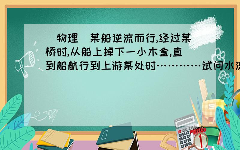 （物理）某船逆流而行,经过某桥时,从船上掉下一小木盒,直到船航行到上游某处时…………试问水流速多大?某船逆流而行,经过某桥时,从船上掉下一小木盒,直到船航行到上游某处时,才发现