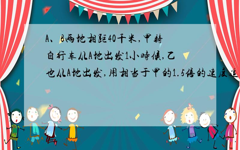 A、B两地相距40千米,甲骑自行车从A地出发1小时候,乙也从A地出发,用相当于甲的1.5倍的速度追赶,当追到B地时,甲比乙先到20分钟,求甲乙两人的速度PS：求讲解,谢谢了鞠躬--