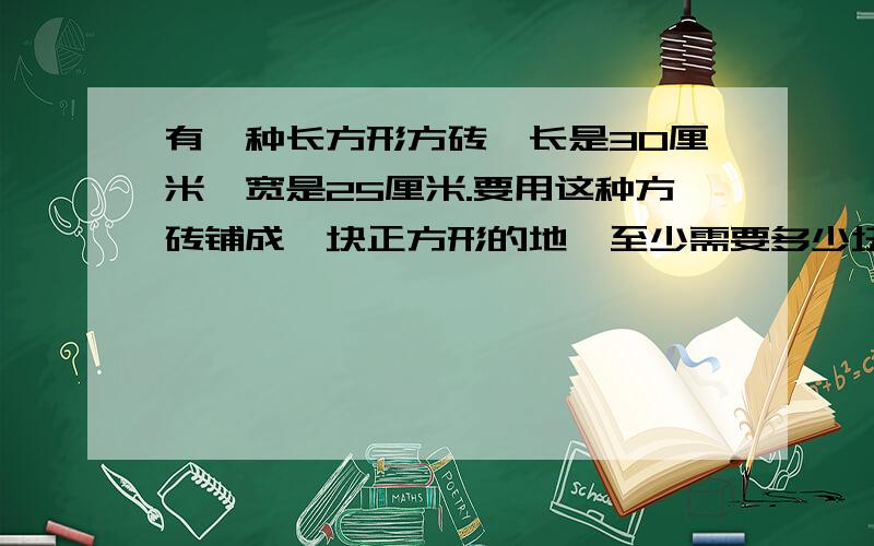 有一种长方形方砖,长是30厘米,宽是25厘米.要用这种方砖铺成一块正方形的地,至少需要多少块完整的方砖