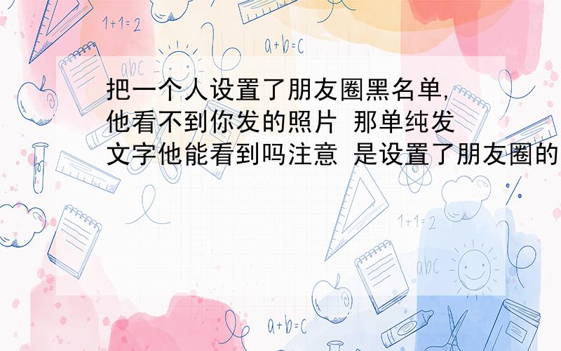 把一个人设置了朋友圈黑名单,他看不到你发的照片 那单纯发文字他能看到吗注意 是设置了朋友圈的黑名单,而不是把他拉进了微信黑名单.