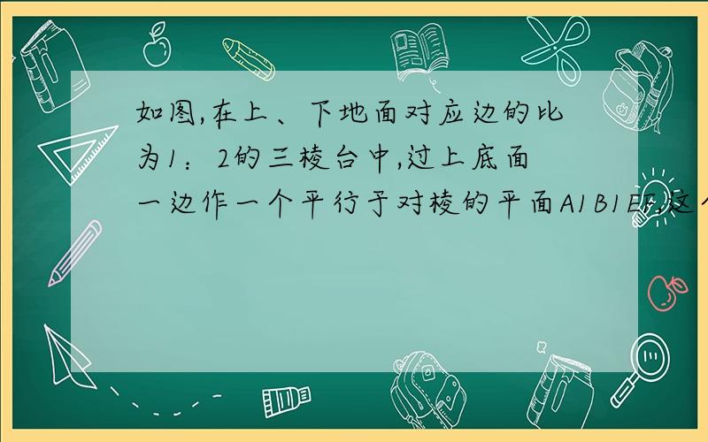 如图,在上、下地面对应边的比为1：2的三棱台中,过上底面一边作一个平行于对棱的平面A1B1EF,这个平面分三棱台成两部分的体积之比为?a