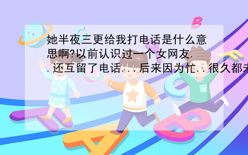 她半夜三更给我打电话是什么意思啊?以前认识过一个女网友..还互留了电话...后来因为忙..很久都未联系了.我都快忘了她...突然有一天深夜二点多..她打我电话..还发了一个短信给我..说她做