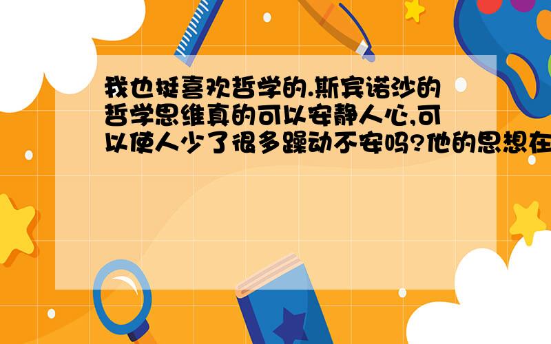 我也挺喜欢哲学的.斯宾诺沙的哲学思维真的可以安静人心,可以使人少了很多躁动不安吗?他的思想在哪里?如果我们的心好了,一切都好了!