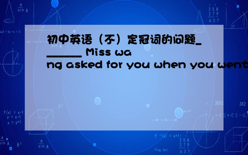 初中英语（不）定冠词的问题_______ Miss wang asked for you when you went to the market.A./ B.The C.A D.An书上的答案是C,不定冠词用在人名或表示人的名词前,表示不确定性.这里的A表示“我不知道他是谁,但