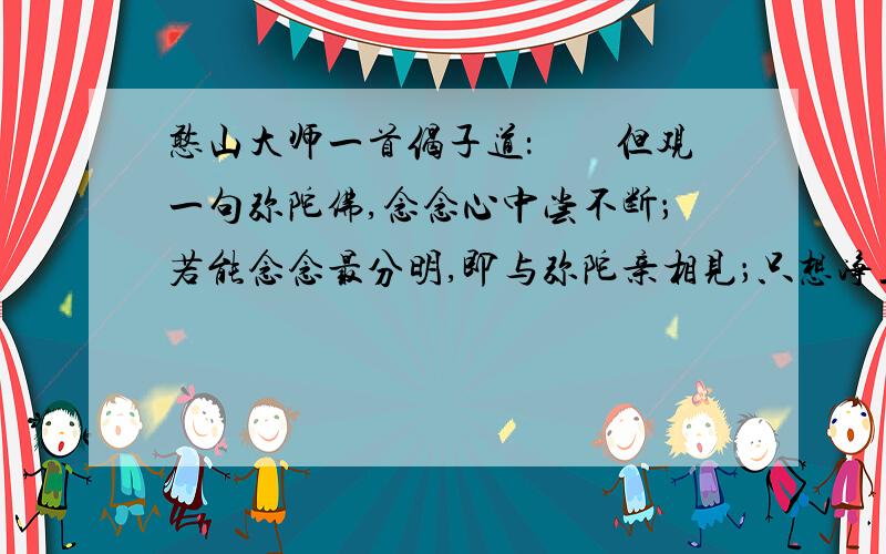 憨山大师一首偈子道：　　但观一句弥陀佛,念念心中尝不断；若能念念最分明,即与弥陀亲相见；只想净土在目前,日用头头无缺欠；　　佛土全收一句中,便是往生异方便；　　只在了了分明