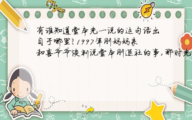 有谁知道堂本光一说的这句话出自于哪里?1997年刚妈妈来和喜爷爷谈判说堂本刚退社的事,那时光一对刚妈妈说,我会永远负责照顾刚的.这句话是出自于哪里?是哪期杂志还是节目上说的?