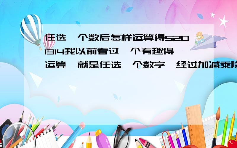 任选一个数后怎样运算得5201314我以前看过一个有趣得运算,就是任选一个数字,经过加减乘除的一系列运算后就得5201314.可我忘了那运算过程,知道的请麻烦告诉我.是任一个数哦!