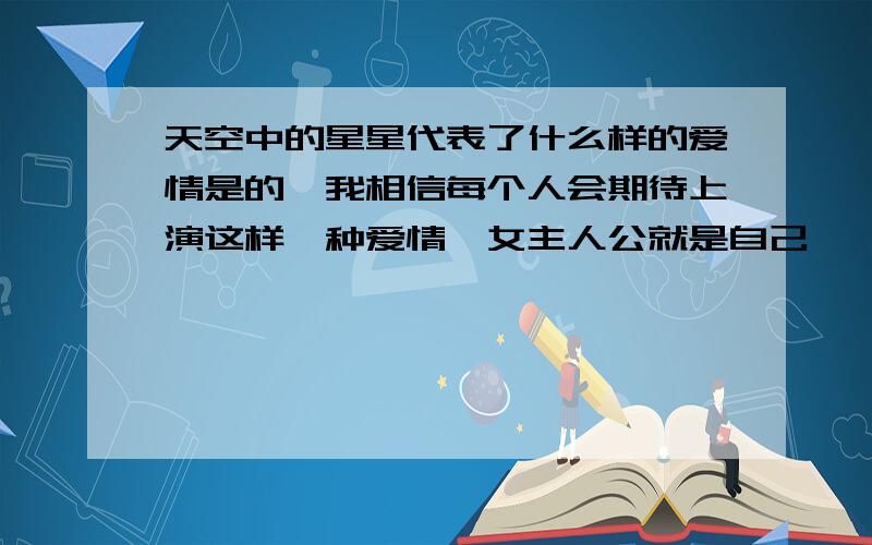 天空中的星星代表了什么样的爱情是的,我相信每个人会期待上演这样一种爱情,女主人公就是自己,  演绎惊心动魄而又浪漫的爱情,想想真的好甜蜜, 希望楼主乐观点,说不定闭上眼睛,再睁开,