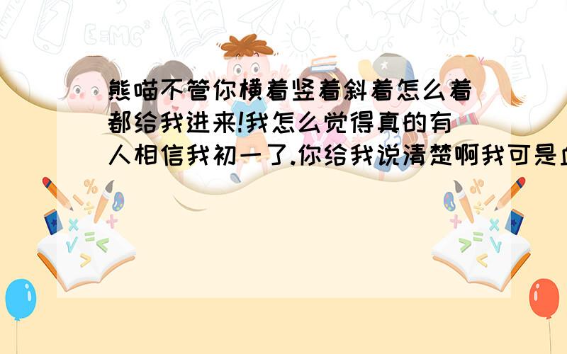 熊喵不管你横着竖着斜着怎么着都给我进来!我怎么觉得真的有人相信我初一了.你给我说清楚啊我可是血淋淋的高一理科生.说清楚啊.澄清,澄清