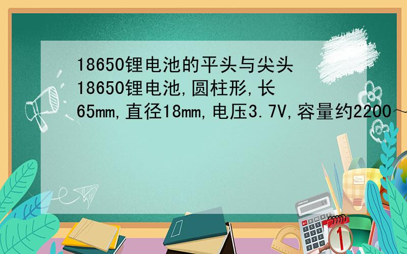 18650锂电池的平头与尖头18650锂电池,圆柱形,长65mm,直径18mm,电压3.7V,容量约2200～2400mAh.一般用于自行车前强光电筒.但在购买时,发现18650锂电池有“平头”、“尖头”之分,所谓“尖头”就是其