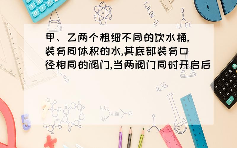 甲、乙两个粗细不同的饮水桶,装有同体积的水,其底部装有口径相同的阀门,当两阀门同时开启后( ) A．甲、乙同时流完 B．甲先流完 C．乙先流完 D．无法确定甲桶比乙桶粗.补充一点，流速大