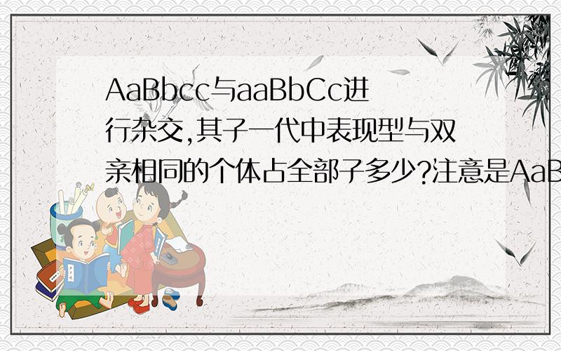 AaBbcc与aaBbCc进行杂交,其子一代中表现型与双亲相同的个体占全部子多少?注意是AaBbcc与aaBbCc哦~你们也做一下,看下跟我的一不一样~是不相同的