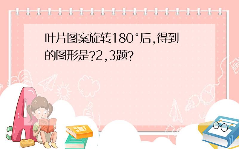 叶片图案旋转180°后,得到的图形是?2,3题?