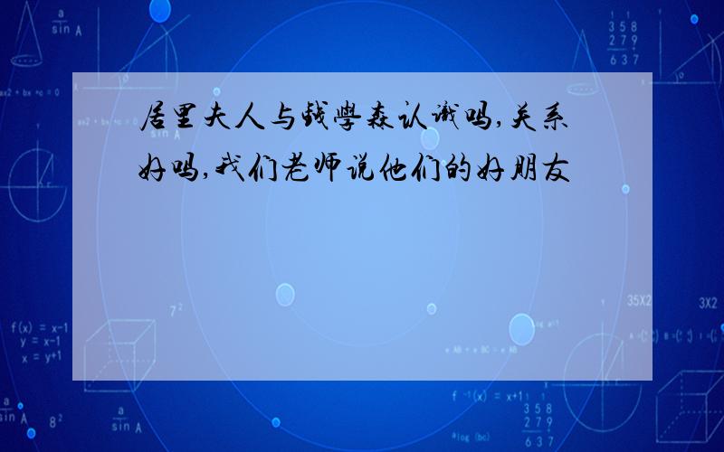 居里夫人与钱学森认识吗,关系好吗,我们老师说他们的好朋友