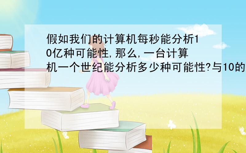 假如我们的计算机每秒能分析10亿种可能性,那么,一台计算机一个世纪能分析多少种可能性?与10的19次方比...假如我们的计算机每秒能分析10亿种可能性,那么,一台计算机一个世纪能分析多少种