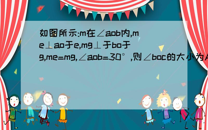 如图所示:m在∠aob内,me⊥ao于e,mg⊥于bo于g,me=mg,∠aob=30°,则∠boc的大小为A、30° B、15° C、45° D、以上答案均不对