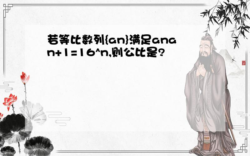 若等比数列{an}满足anan+1=16^n,则公比是?