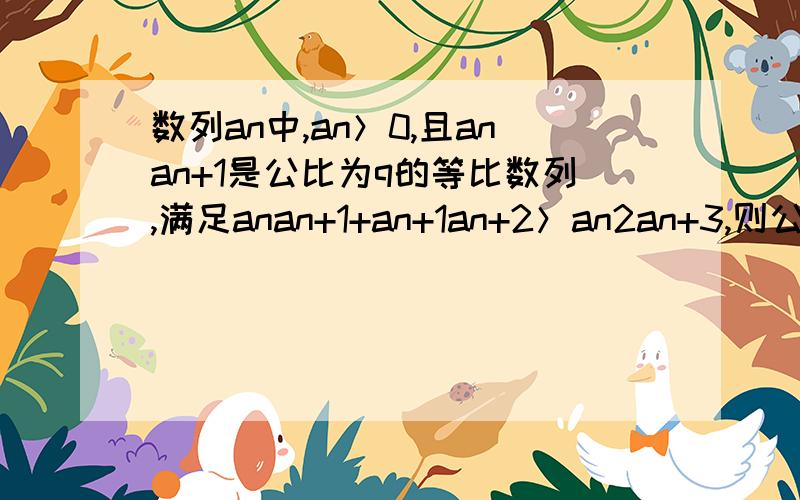 数列an中,an＞0,且anan+1是公比为q的等比数列,满足anan+1+an+1an+2＞an2an+3,则公比的取值范围