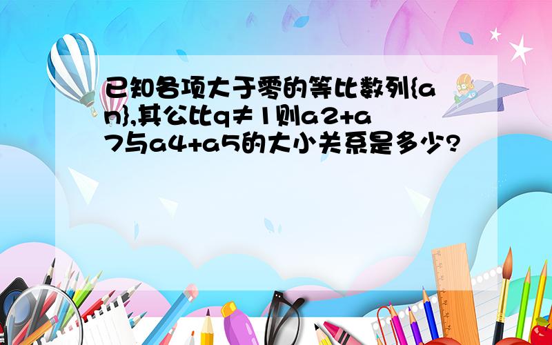 已知各项大于零的等比数列{an},其公比q≠1则a2+a7与a4+a5的大小关系是多少?