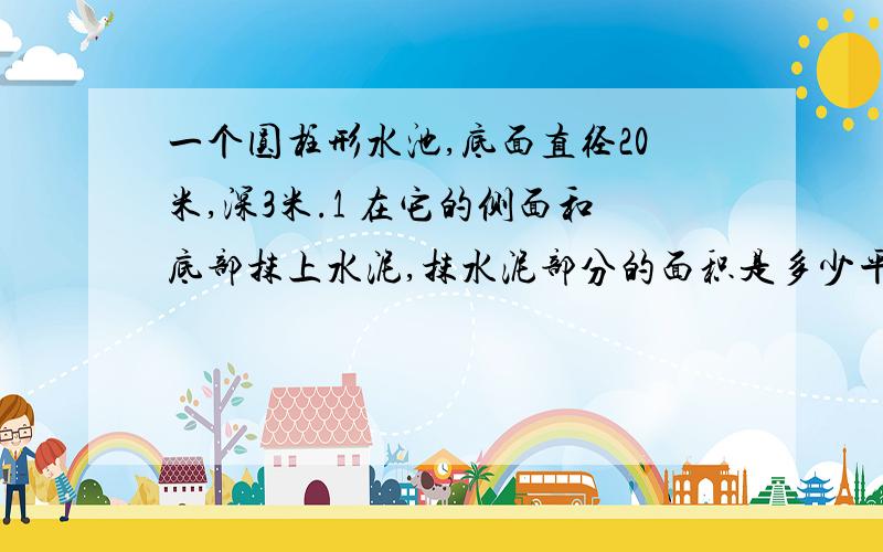 一个圆柱形水池,底面直径20米,深3米.1 在它的侧面和底部抹上水泥,抹水泥部分的面积是多少平方米?2池内最多容多少吨?{每立方米水重吨}