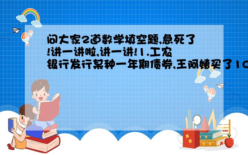 问大家2道数学填空题,急死了!讲一讲啦,讲一讲!1.工农银行发行某种一年期债券,王阿姨买了1000元债券,到期取回本金和利息共1036元,这种债券的年利率是（ ）.（债券不扣利息税）2.某商场3月