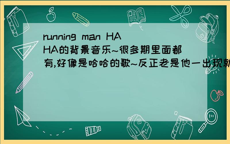 running man HAHA的背景音乐~很多期里面都有,好像是哈哈的歌~反正老是他一出现就有那首歌~谁能把哈哈出场时的所有背景音乐告诉我啊?不是那个童声呢~是哈哈一出来就有的那个歌!反正开头听