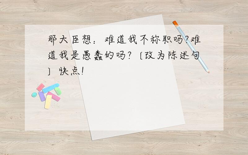 那大臣想：难道我不称职吗?难道我是愚蠢的吗?〔改为陈述句〕快点!