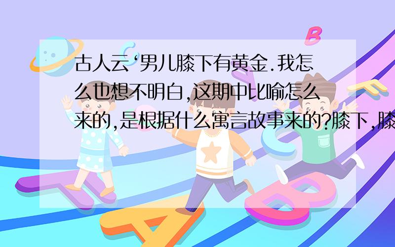 古人云‘男儿膝下有黄金.我怎么也想不明白,这期中比喻怎么来的,是根据什么寓言故事来的?膝下,膝盖下面吗?人一跪黄金会掉?我只能知道表面意思,说男人不能轻易跪下,男人下跪好比黄金一