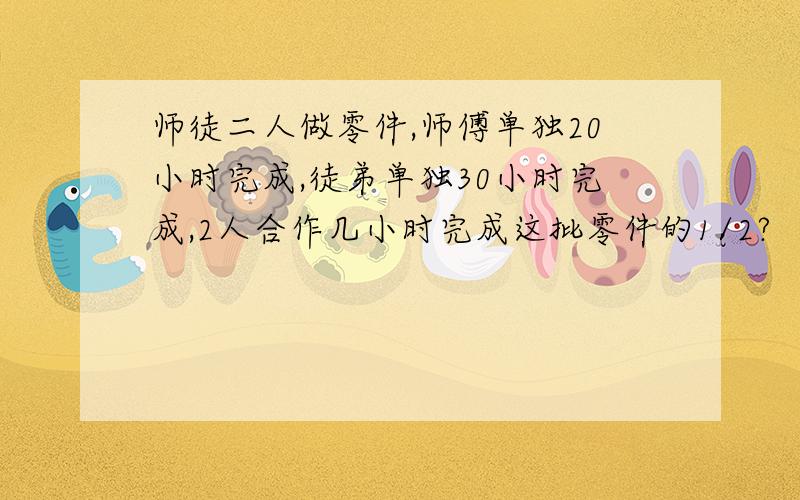 师徒二人做零件,师傅单独20小时完成,徒弟单独30小时完成,2人合作几小时完成这批零件的1/2?