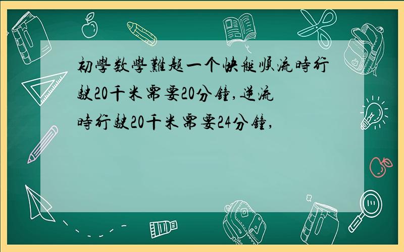 初学数学难题一个快艇顺流时行驶20千米需要20分钟,逆流时行驶20千米需要24分钟,