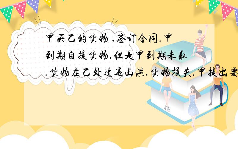 甲买乙的货物 ,签订合同.甲到期自提货物,但是甲到期未取.货物在乙处遭遇山洪,货物损失.甲提出要乙归还其已支付货款.法院如何判