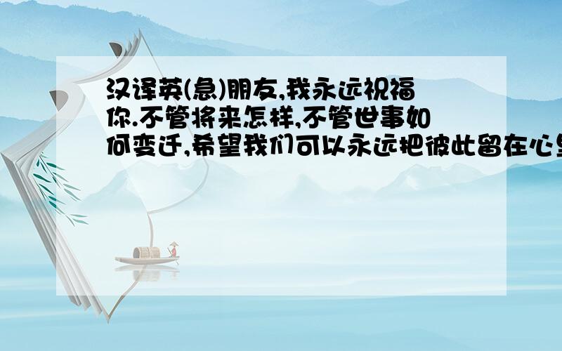 汉译英(急)朋友,我永远祝福你.不管将来怎样,不管世事如何变迁,希望我们可以永远把彼此留在心里,我一生一世的知己.前方路途漫漫,风起时,但愿你还能想起我,一如多年前的样子.不要忘了我.