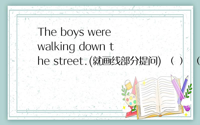 The boys were walking down the street.(就画线部分提问) （ ） （ ）the boys （ 划线部分为：walking down the street