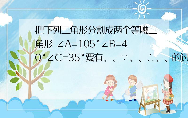 把下列三角形分割成两个等腰三角形 ∠A=105°∠B=40°∠C=35°要有、、∵、、∴、、的过程的、、,