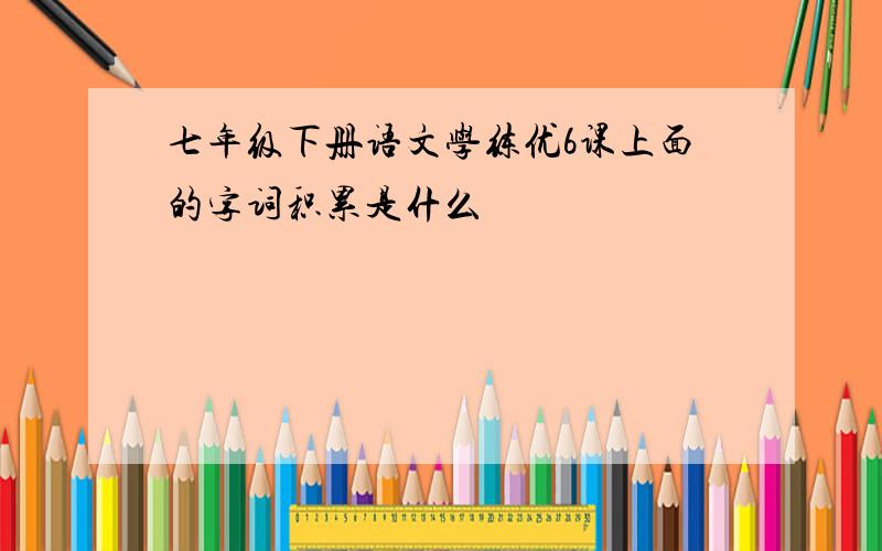 七年级下册语文学练优6课上面的字词积累是什么