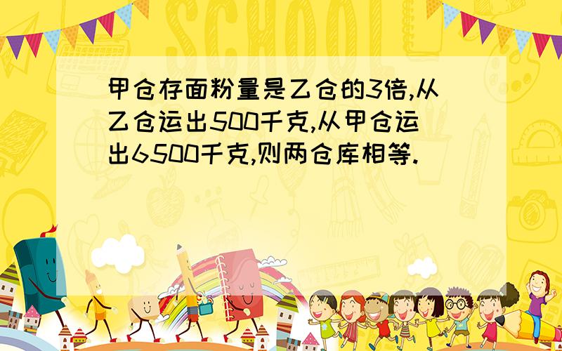 甲仓存面粉量是乙仓的3倍,从乙仓运出500千克,从甲仓运出6500千克,则两仓库相等.