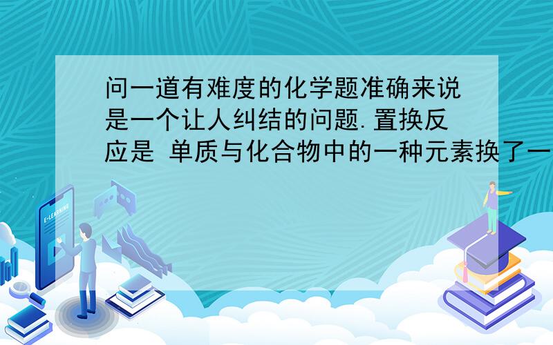 问一道有难度的化学题准确来说是一个让人纠结的问题.置换反应是 单质与化合物中的一种元素换了一下位置而已.那么我今天想到如过 化合物与化合物中的一种元素位置换一下,那是不是置