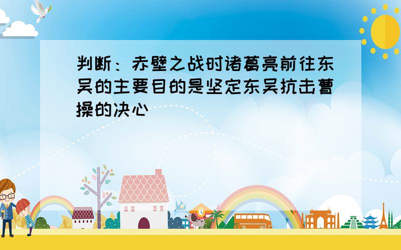 判断：赤壁之战时诸葛亮前往东吴的主要目的是坚定东吴抗击曹操的决心