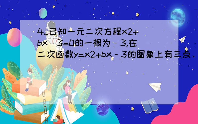 4..已知一元二次方程x2+bx﹣3=0的一根为﹣3,在二次函数y=x2+bx﹣3的图象上有三点、、,y1、y2、y3的大小关系是（　　）A、y1＜y2＜y3B、y2＜y1＜y3.C、y3＜y1＜y2D、y1＜y3＜y2