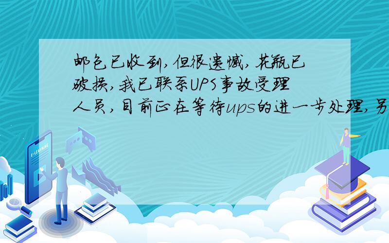 邮包已收到,但很遗憾,花瓶已破损,我已联系UPS事故受理人员,目前正在等待ups的进一步处理,另外,此项目是否保险?我还需要做什么?期待您的答复.